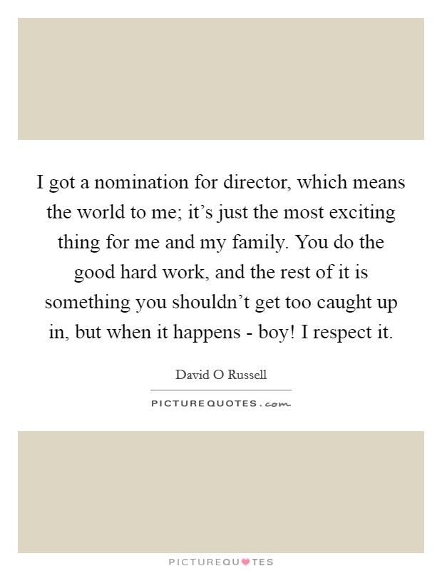 I got a nomination for director, which means the world to me; it's just the most exciting thing for me and my family. You do the good hard work, and the rest of it is something you shouldn't get too caught up in, but when it happens - boy! I respect it Picture Quote #1
