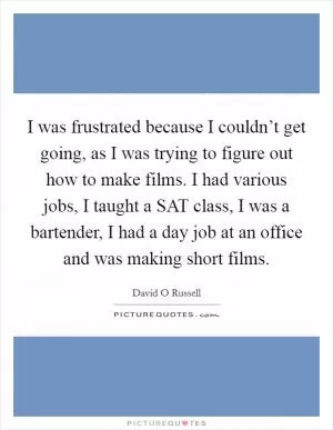 I was frustrated because I couldn’t get going, as I was trying to figure out how to make films. I had various jobs, I taught a SAT class, I was a bartender, I had a day job at an office and was making short films Picture Quote #1