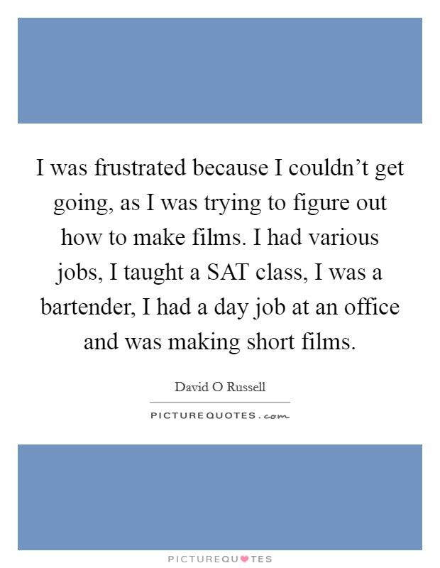 I was frustrated because I couldn't get going, as I was trying to figure out how to make films. I had various jobs, I taught a SAT class, I was a bartender, I had a day job at an office and was making short films Picture Quote #1