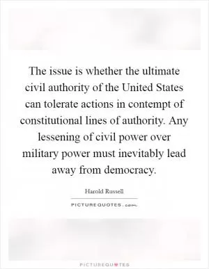 The issue is whether the ultimate civil authority of the United States can tolerate actions in contempt of constitutional lines of authority. Any lessening of civil power over military power must inevitably lead away from democracy Picture Quote #1