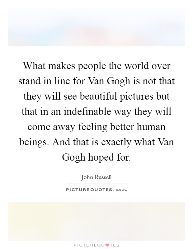 What makes people the world over stand in line for Van Gogh is not that they will see beautiful pictures but that in an indefinable way they will come away feeling better human beings. And that is exactly what Van Gogh hoped for Picture Quote #1