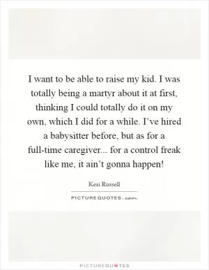 I want to be able to raise my kid. I was totally being a martyr about it at first, thinking I could totally do it on my own, which I did for a while. I’ve hired a babysitter before, but as for a full-time caregiver... for a control freak like me, it ain’t gonna happen! Picture Quote #1