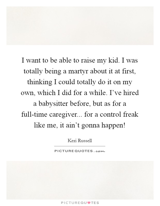 I want to be able to raise my kid. I was totally being a martyr about it at first, thinking I could totally do it on my own, which I did for a while. I've hired a babysitter before, but as for a full-time caregiver... for a control freak like me, it ain't gonna happen! Picture Quote #1