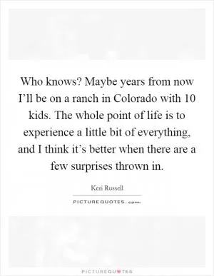 Who knows? Maybe years from now I’ll be on a ranch in Colorado with 10 kids. The whole point of life is to experience a little bit of everything, and I think it’s better when there are a few surprises thrown in Picture Quote #1