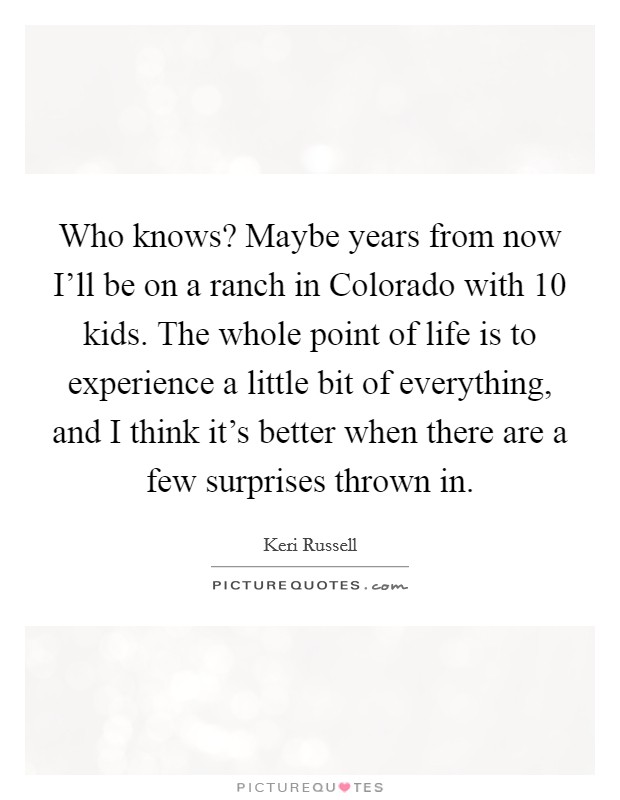 Who knows? Maybe years from now I'll be on a ranch in Colorado with 10 kids. The whole point of life is to experience a little bit of everything, and I think it's better when there are a few surprises thrown in Picture Quote #1