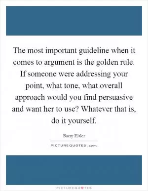 The most important guideline when it comes to argument is the golden rule. If someone were addressing your point, what tone, what overall approach would you find persuasive and want her to use? Whatever that is, do it yourself Picture Quote #1
