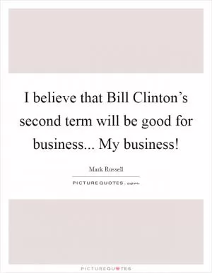 I believe that Bill Clinton’s second term will be good for business... My business! Picture Quote #1