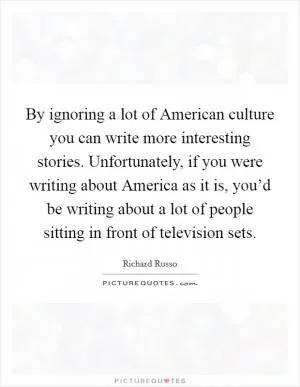 By ignoring a lot of American culture you can write more interesting stories. Unfortunately, if you were writing about America as it is, you’d be writing about a lot of people sitting in front of television sets Picture Quote #1