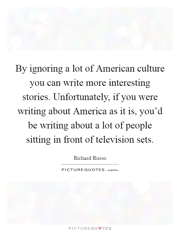 By ignoring a lot of American culture you can write more interesting stories. Unfortunately, if you were writing about America as it is, you'd be writing about a lot of people sitting in front of television sets Picture Quote #1