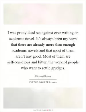 I was pretty dead set against ever writing an academic novel. It’s always been my view that there are already more than enough academic novels and that most of them aren’t any good. Most of them are self-conscious and bitter, the work of people who want to settle grudges Picture Quote #1