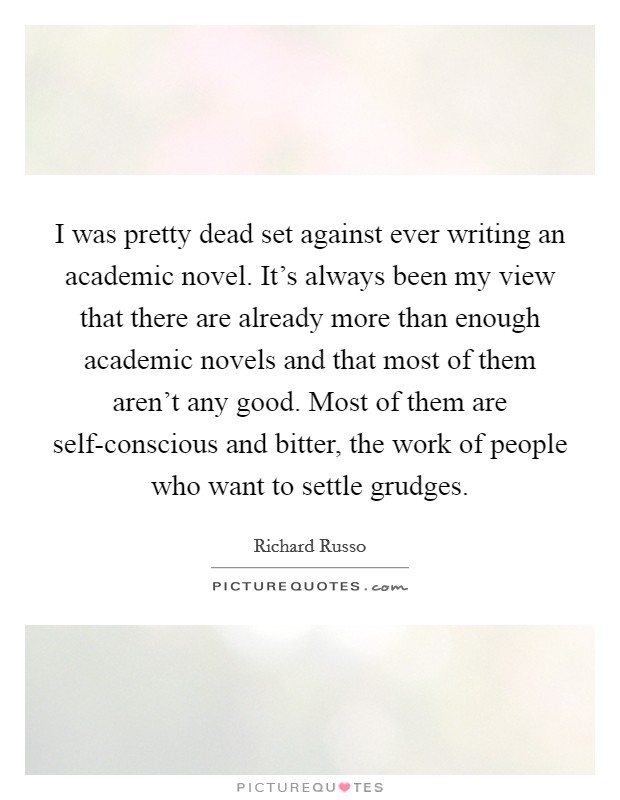 I was pretty dead set against ever writing an academic novel. It's always been my view that there are already more than enough academic novels and that most of them aren't any good. Most of them are self-conscious and bitter, the work of people who want to settle grudges Picture Quote #1