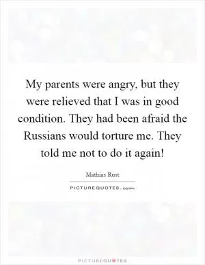 My parents were angry, but they were relieved that I was in good condition. They had been afraid the Russians would torture me. They told me not to do it again! Picture Quote #1