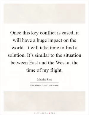Once this key conflict is eased, it will have a huge impact on the world. It will take time to find a solution. It’s similar to the situation between East and the West at the time of my flight Picture Quote #1