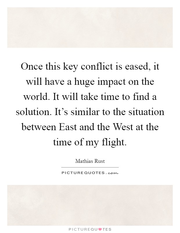 Once this key conflict is eased, it will have a huge impact on the world. It will take time to find a solution. It's similar to the situation between East and the West at the time of my flight Picture Quote #1