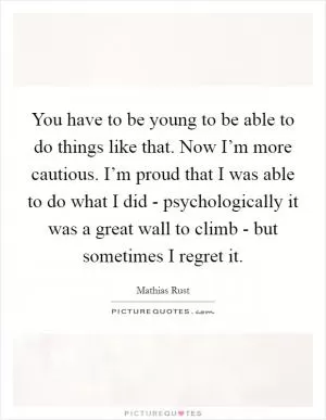 You have to be young to be able to do things like that. Now I’m more cautious. I’m proud that I was able to do what I did - psychologically it was a great wall to climb - but sometimes I regret it Picture Quote #1