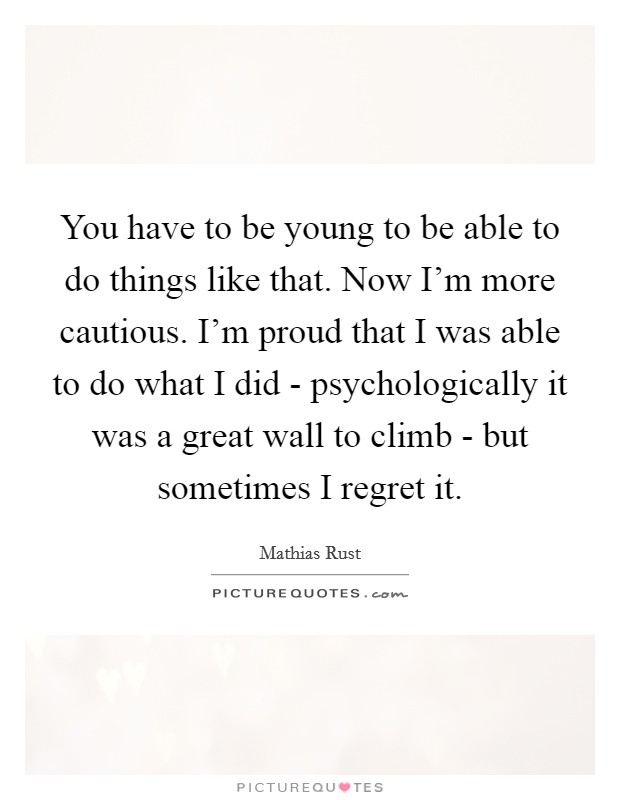 You have to be young to be able to do things like that. Now I'm more cautious. I'm proud that I was able to do what I did - psychologically it was a great wall to climb - but sometimes I regret it Picture Quote #1
