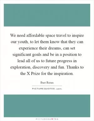We need affordable space travel to inspire our youth, to let them know that they can experience their dreams, can set significant goals and be in a position to lead all of us to future progress in exploration, discovery and fun. Thanks to the X Prize for the inspiration Picture Quote #1