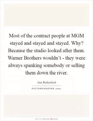 Most of the contract people at MGM stayed and stayed and stayed. Why? Because the studio looked after them. Warner Brothers wouldn’t - they were always spanking somebody or selling them down the river Picture Quote #1
