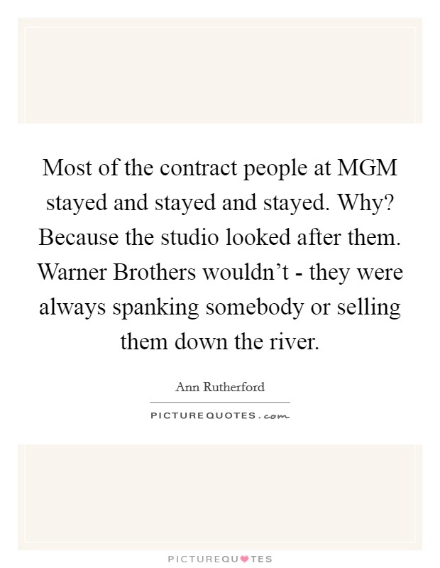 Most of the contract people at MGM stayed and stayed and stayed. Why? Because the studio looked after them. Warner Brothers wouldn't - they were always spanking somebody or selling them down the river Picture Quote #1
