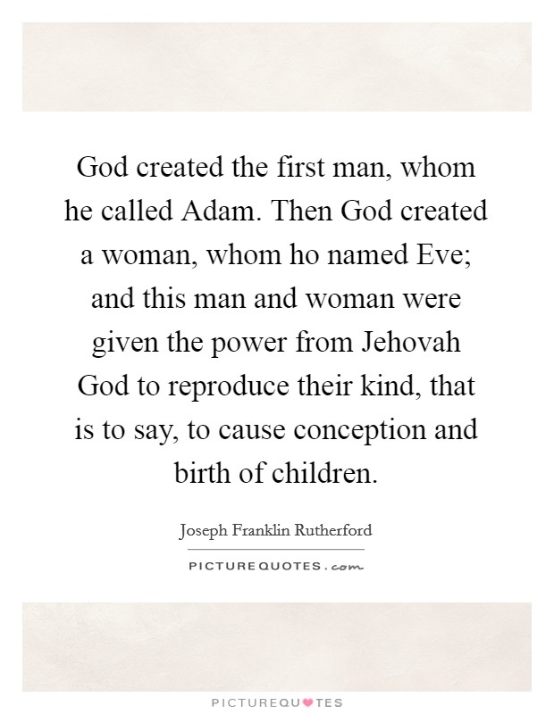 God created the first man, whom he called Adam. Then God created a woman, whom ho named Eve; and this man and woman were given the power from Jehovah God to reproduce their kind, that is to say, to cause conception and birth of children Picture Quote #1