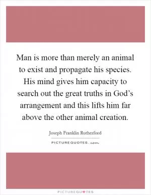 Man is more than merely an animal to exist and propagate his species. His mind gives him capacity to search out the great truths in God’s arrangement and this lifts him far above the other animal creation Picture Quote #1