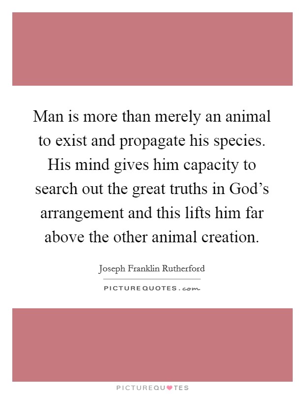 Man is more than merely an animal to exist and propagate his species. His mind gives him capacity to search out the great truths in God's arrangement and this lifts him far above the other animal creation Picture Quote #1