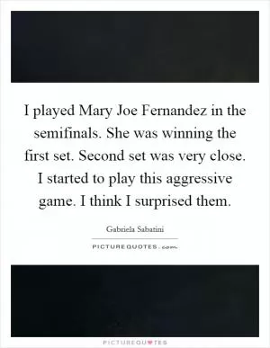 I played Mary Joe Fernandez in the semifinals. She was winning the first set. Second set was very close. I started to play this aggressive game. I think I surprised them Picture Quote #1