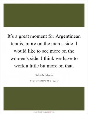 It’s a great moment for Argentinean tennis, more on the men’s side. I would like to see more on the women’s side. I think we have to work a little bit more on that Picture Quote #1