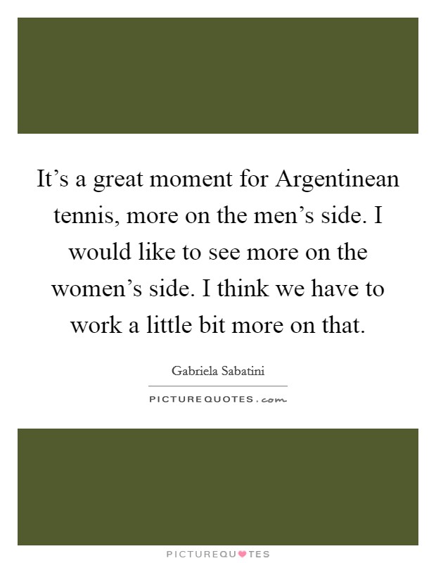 It's a great moment for Argentinean tennis, more on the men's side. I would like to see more on the women's side. I think we have to work a little bit more on that Picture Quote #1