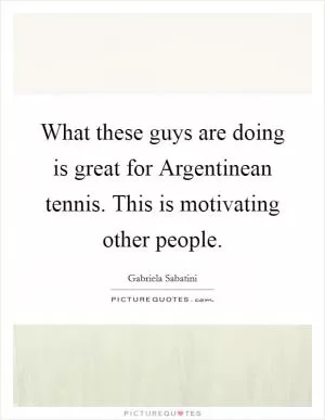 What these guys are doing is great for Argentinean tennis. This is motivating other people Picture Quote #1
