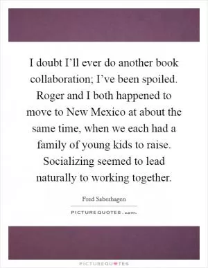 I doubt I’ll ever do another book collaboration; I’ve been spoiled. Roger and I both happened to move to New Mexico at about the same time, when we each had a family of young kids to raise. Socializing seemed to lead naturally to working together Picture Quote #1