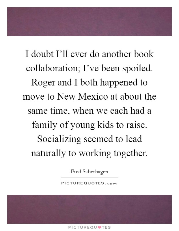 I doubt I'll ever do another book collaboration; I've been spoiled. Roger and I both happened to move to New Mexico at about the same time, when we each had a family of young kids to raise. Socializing seemed to lead naturally to working together Picture Quote #1