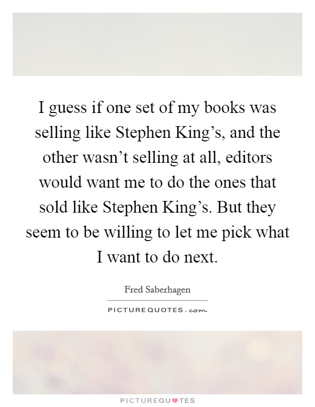 I guess if one set of my books was selling like Stephen King's, and the other wasn't selling at all, editors would want me to do the ones that sold like Stephen King's. But they seem to be willing to let me pick what I want to do next Picture Quote #1