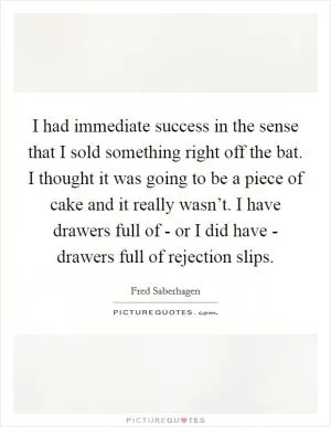 I had immediate success in the sense that I sold something right off the bat. I thought it was going to be a piece of cake and it really wasn’t. I have drawers full of - or I did have - drawers full of rejection slips Picture Quote #1
