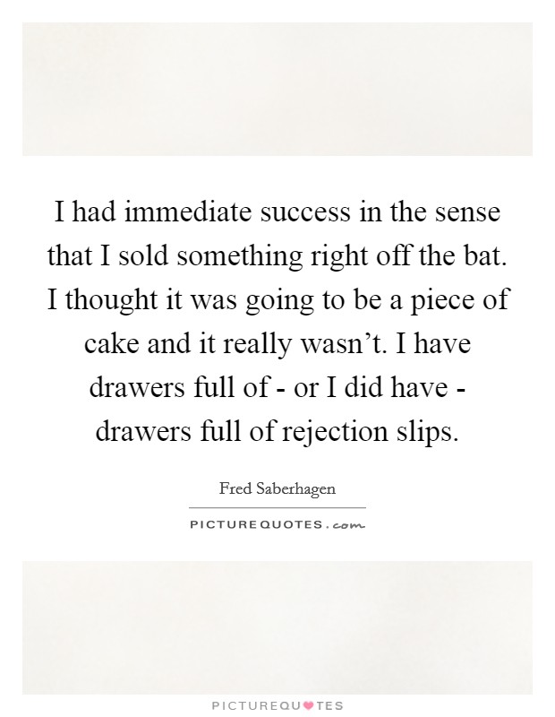 I had immediate success in the sense that I sold something right off the bat. I thought it was going to be a piece of cake and it really wasn't. I have drawers full of - or I did have - drawers full of rejection slips Picture Quote #1