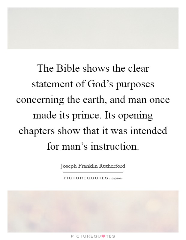 The Bible shows the clear statement of God's purposes concerning the earth, and man once made its prince. Its opening chapters show that it was intended for man's instruction Picture Quote #1