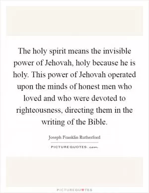The holy spirit means the invisible power of Jehovah, holy because he is holy. This power of Jehovah operated upon the minds of honest men who loved and who were devoted to righteousness, directing them in the writing of the Bible Picture Quote #1