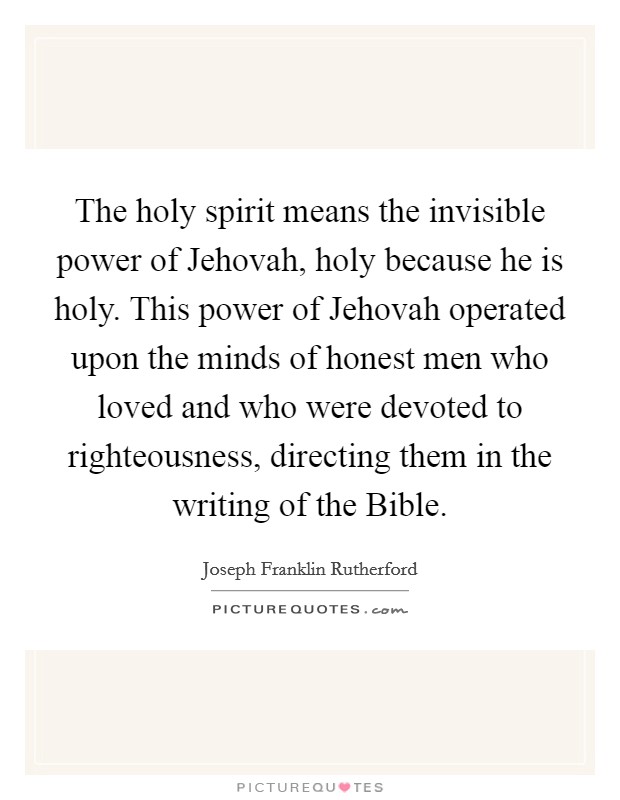The holy spirit means the invisible power of Jehovah, holy because he is holy. This power of Jehovah operated upon the minds of honest men who loved and who were devoted to righteousness, directing them in the writing of the Bible Picture Quote #1
