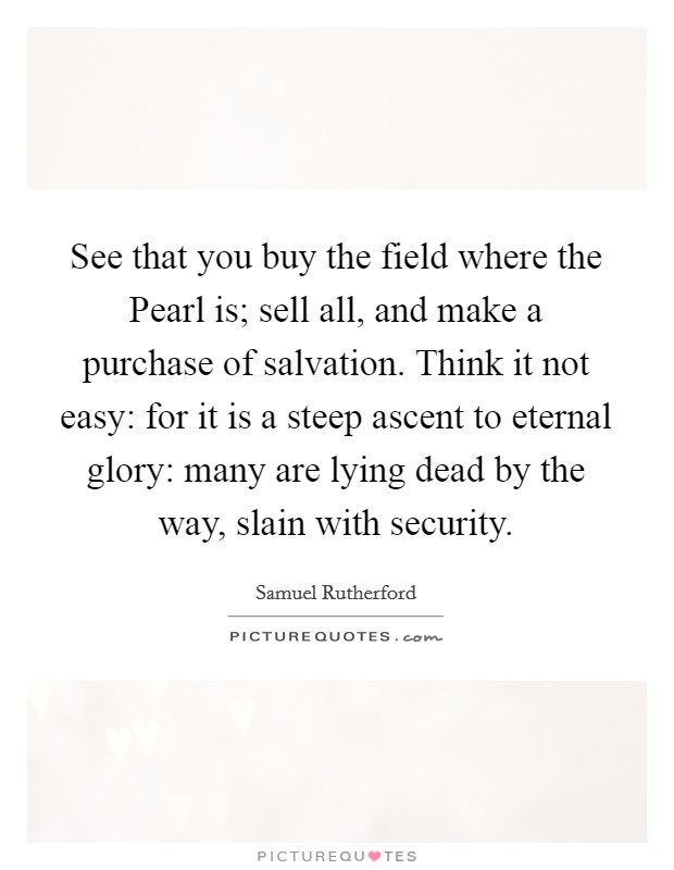 See that you buy the field where the Pearl is; sell all, and make a purchase of salvation. Think it not easy: for it is a steep ascent to eternal glory: many are lying dead by the way, slain with security Picture Quote #1