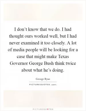 I don’t know that we do. I had thought ours worked well, but I had never examined it too closely. A lot of media people will be looking for a case that might make Texas Governor George Bush think twice about what he’s doing Picture Quote #1