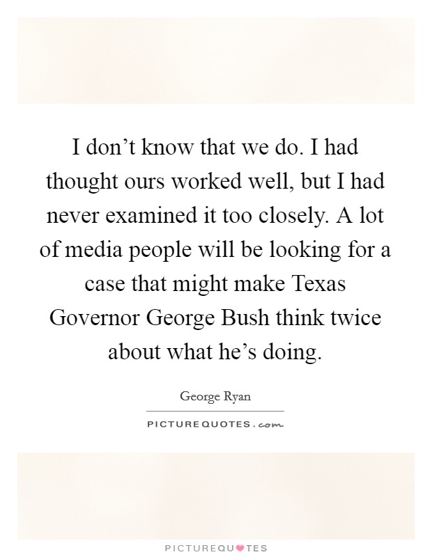 I don't know that we do. I had thought ours worked well, but I had never examined it too closely. A lot of media people will be looking for a case that might make Texas Governor George Bush think twice about what he's doing Picture Quote #1
