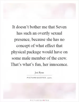 It doesn’t bother me that Seven has such an overtly sexual presence, because she has no concept of what effect that physical package would have on some male member of the crew. That’s what’s fun, her innocence Picture Quote #1