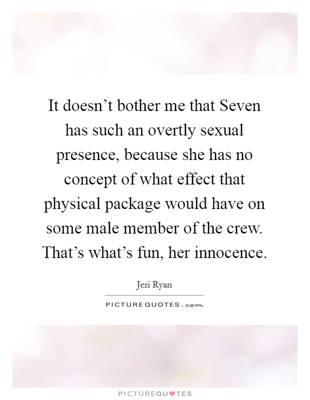 It doesn't bother me that Seven has such an overtly sexual presence, because she has no concept of what effect that physical package would have on some male member of the crew. That's what's fun, her innocence Picture Quote #1