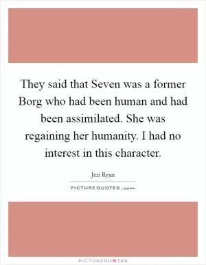They said that Seven was a former Borg who had been human and had been assimilated. She was regaining her humanity. I had no interest in this character Picture Quote #1