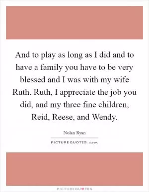 And to play as long as I did and to have a family you have to be very blessed and I was with my wife Ruth. Ruth, I appreciate the job you did, and my three fine children, Reid, Reese, and Wendy Picture Quote #1