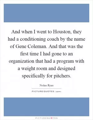 And when I went to Houston, they had a conditioning coach by the name of Gene Coleman. And that was the first time I had gone to an organization that had a program with a weight room and designed specifically for pitchers Picture Quote #1