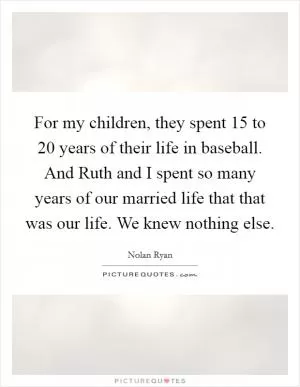For my children, they spent 15 to 20 years of their life in baseball. And Ruth and I spent so many years of our married life that that was our life. We knew nothing else Picture Quote #1