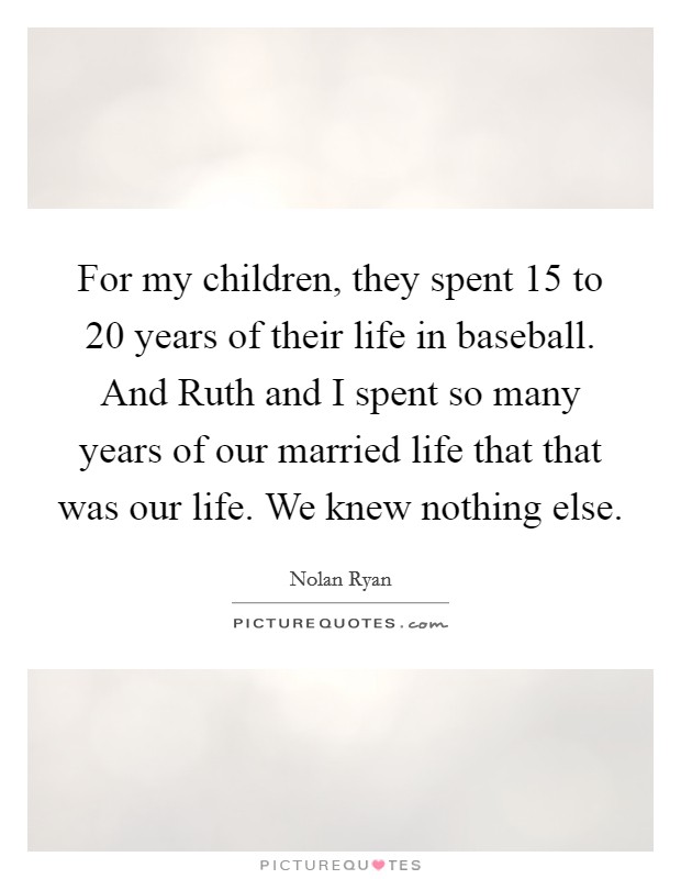 For my children, they spent 15 to 20 years of their life in baseball. And Ruth and I spent so many years of our married life that that was our life. We knew nothing else Picture Quote #1