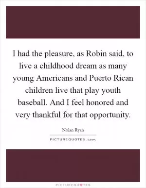 I had the pleasure, as Robin said, to live a childhood dream as many young Americans and Puerto Rican children live that play youth baseball. And I feel honored and very thankful for that opportunity Picture Quote #1