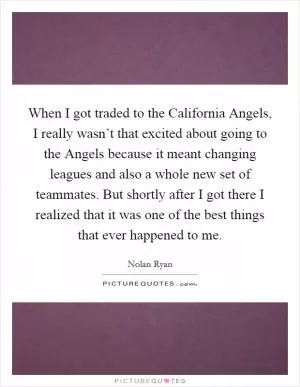 When I got traded to the California Angels, I really wasn’t that excited about going to the Angels because it meant changing leagues and also a whole new set of teammates. But shortly after I got there I realized that it was one of the best things that ever happened to me Picture Quote #1